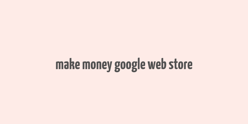 make money google web store