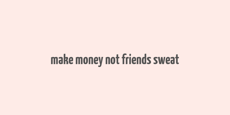 make money not friends sweat