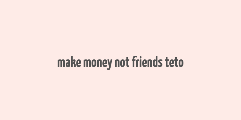 make money not friends teto