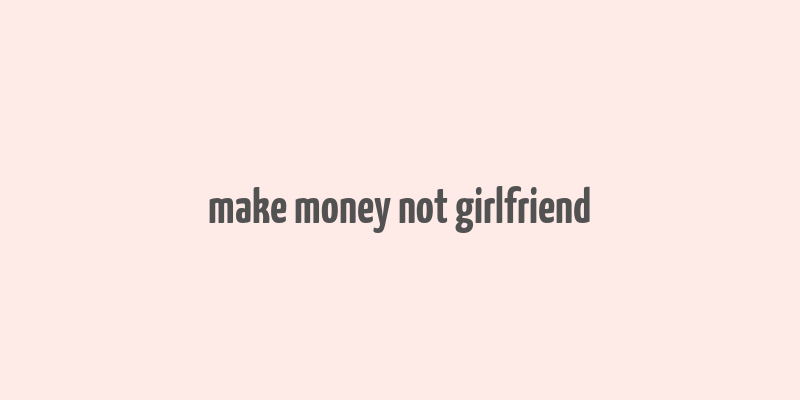 make money not girlfriend