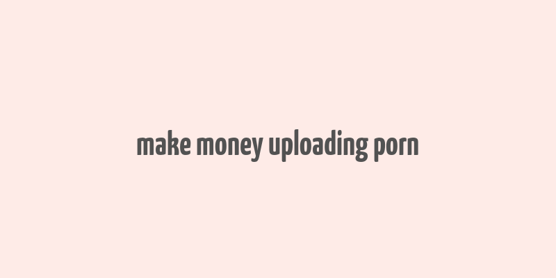 make money uploading porn