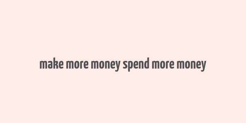 make more money spend more money