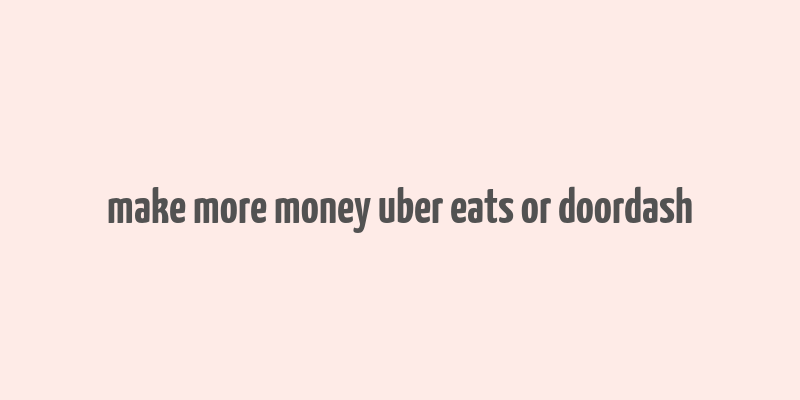 make more money uber eats or doordash