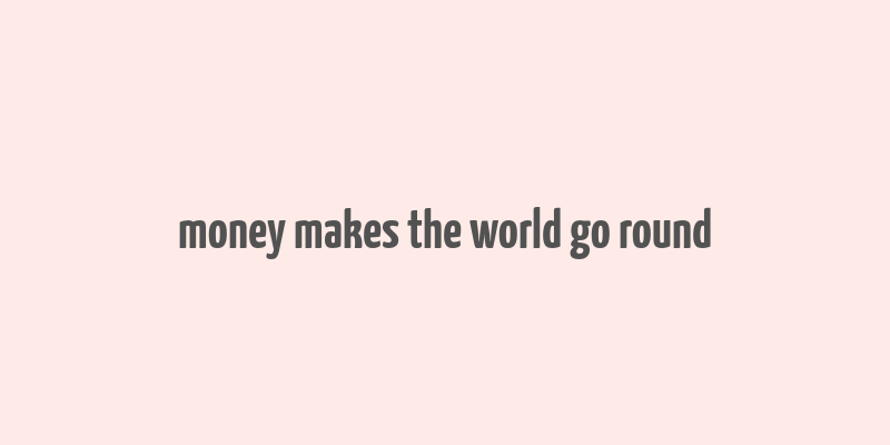 money makes the world go round