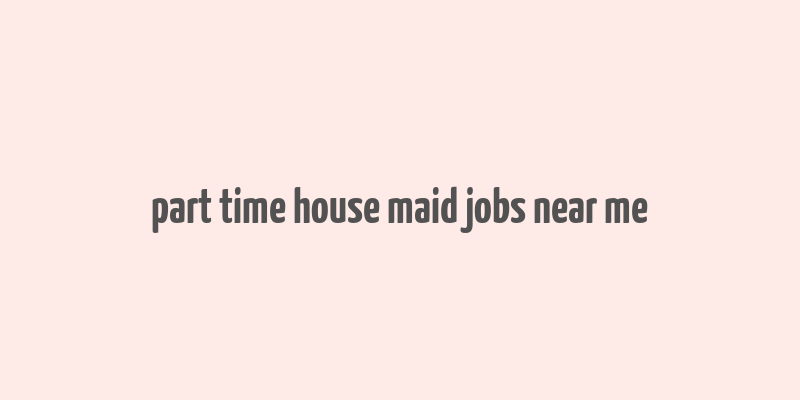 part time house maid jobs near me