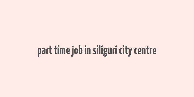 part time job in siliguri city centre