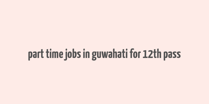 part time jobs in guwahati for 12th pass