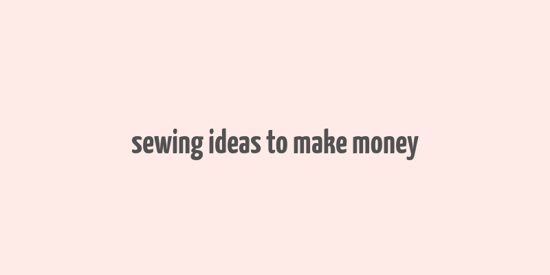 sewing ideas to make money