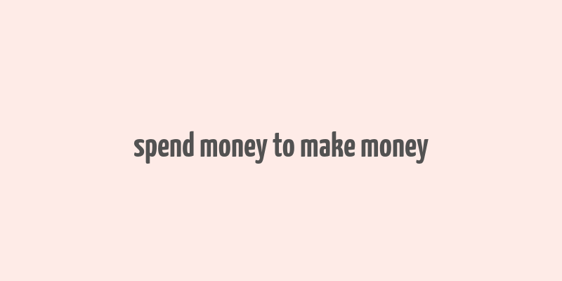 spend money to make money