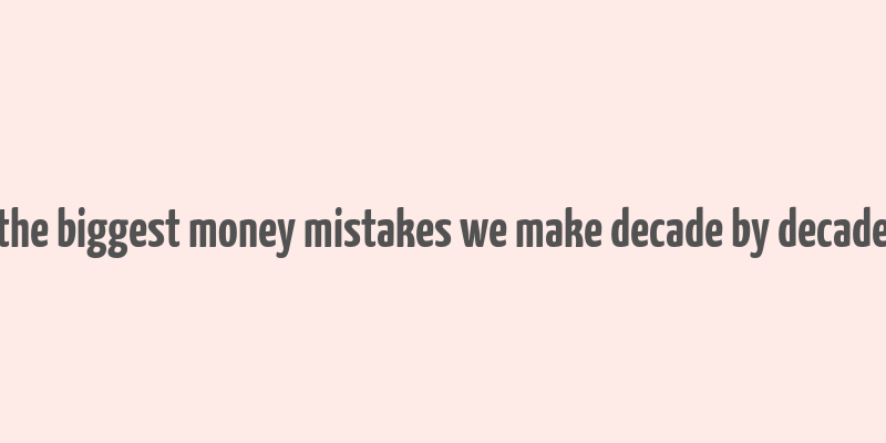 the biggest money mistakes we make decade by decade