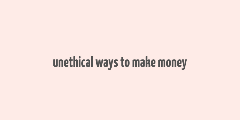 unethical ways to make money