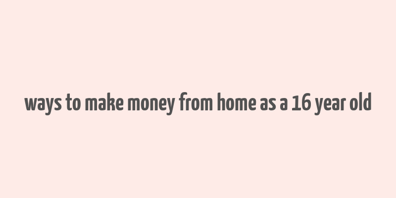 ways to make money from home as a 16 year old