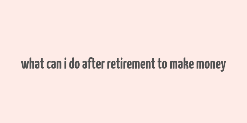 what can i do after retirement to make money