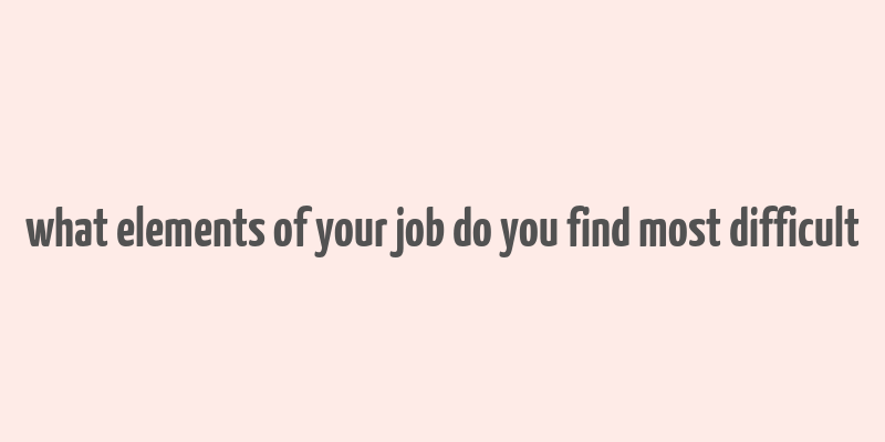 what elements of your job do you find most difficult