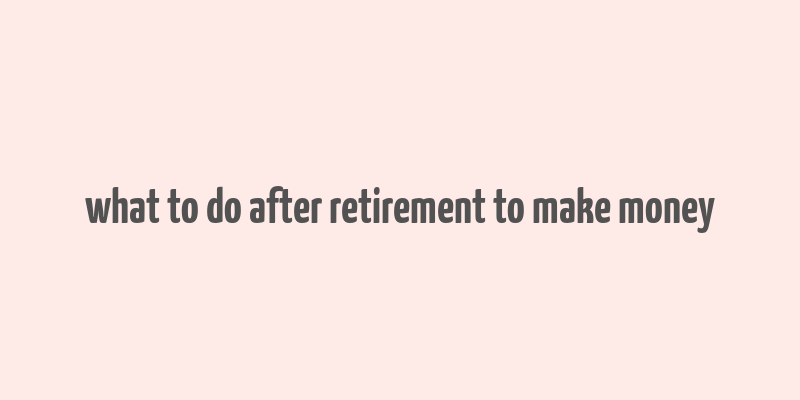 what to do after retirement to make money