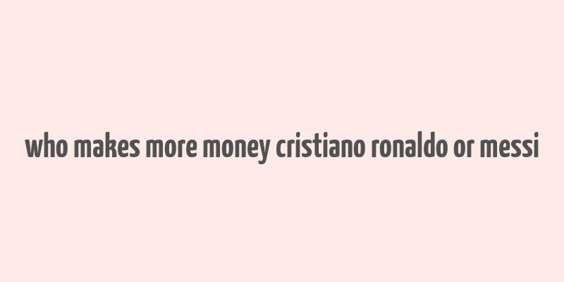 who makes more money cristiano ronaldo or messi