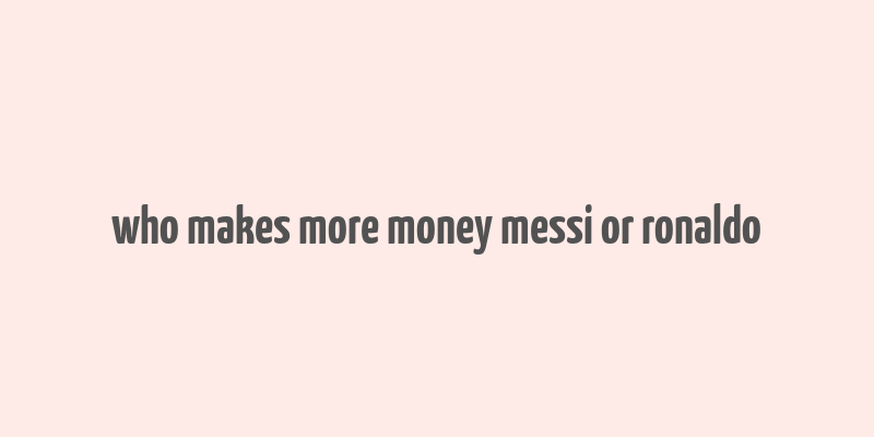 who makes more money messi or ronaldo