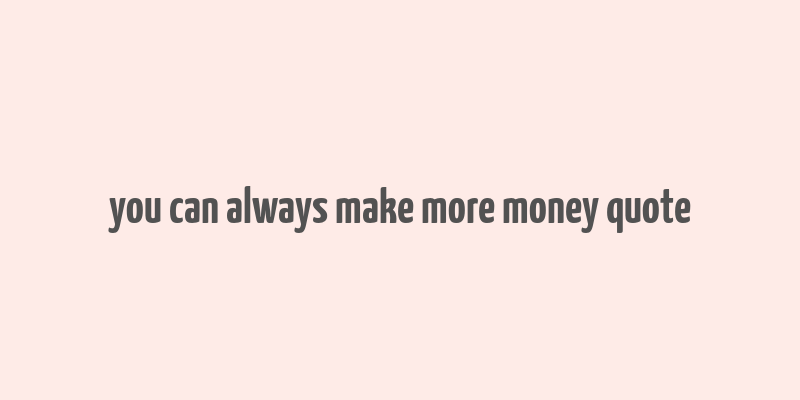 you can always make more money quote