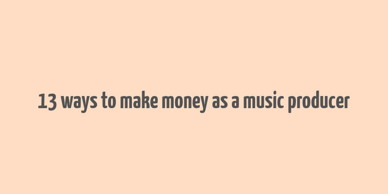 13 ways to make money as a music producer