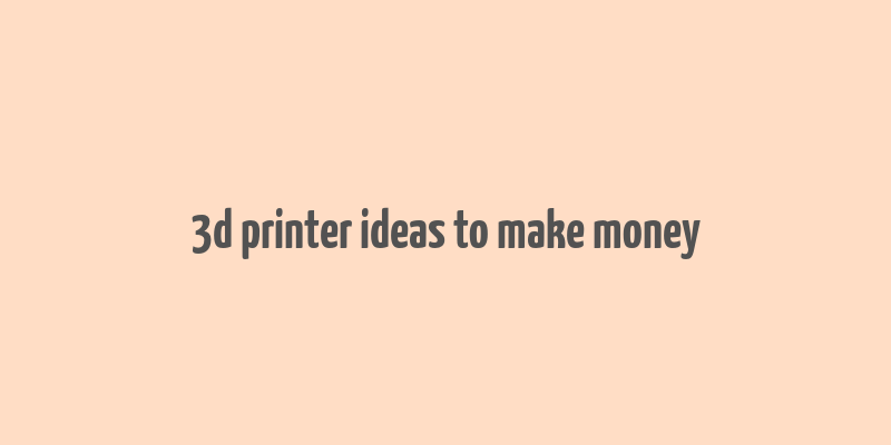 3d printer ideas to make money