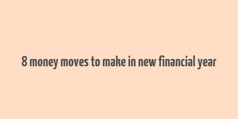 8 money moves to make in new financial year