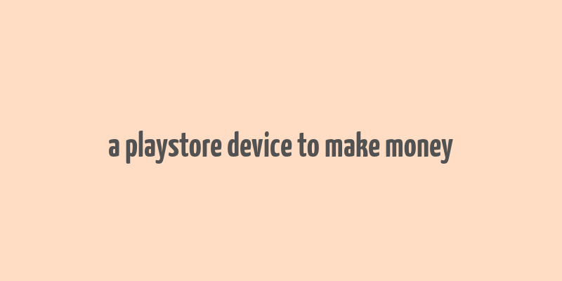 a playstore device to make money