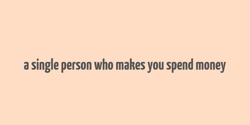 a single person who makes you spend money