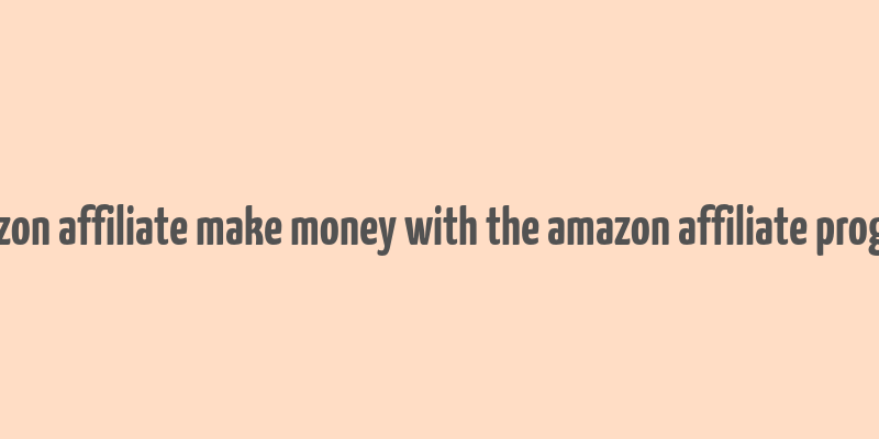 amazon affiliate make money with the amazon affiliate program