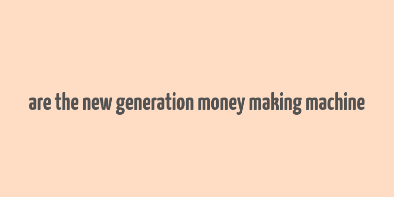 are the new generation money making machine