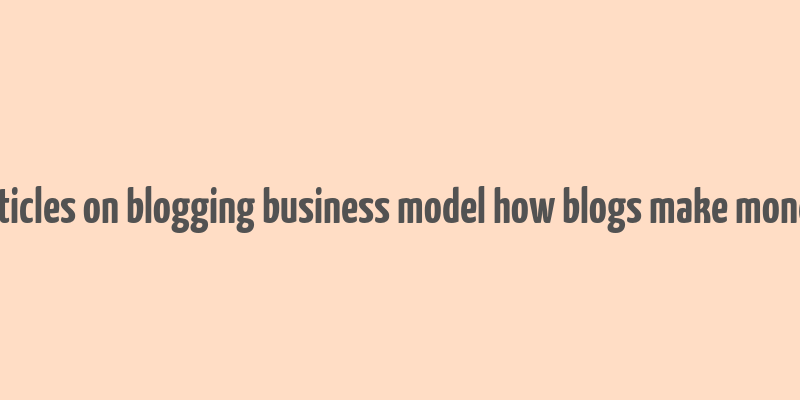 articles on blogging business model how blogs make money