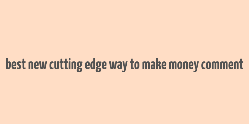 best new cutting edge way to make money comment