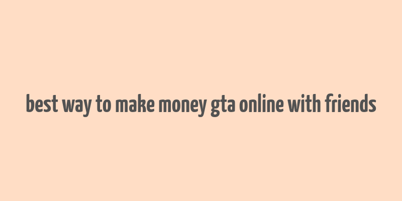 best way to make money gta online with friends