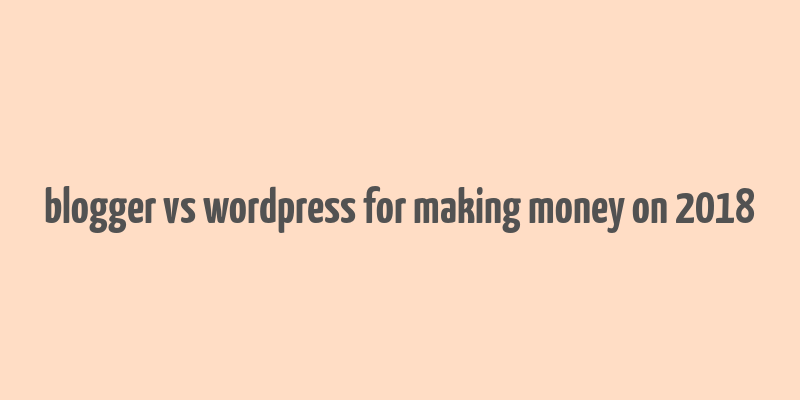 blogger vs wordpress for making money on 2018