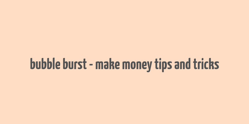 bubble burst - make money tips and tricks