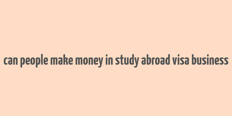 can people make money in study abroad visa business