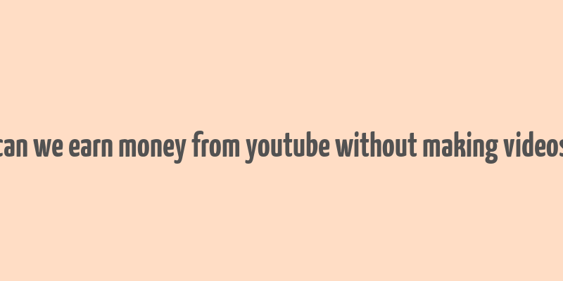 can we earn money from youtube without making videos