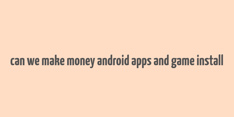 can we make money android apps and game install