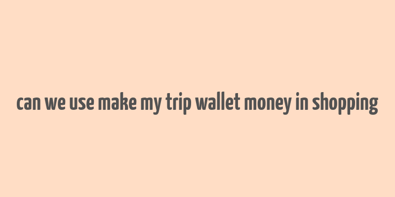 can we use make my trip wallet money in shopping