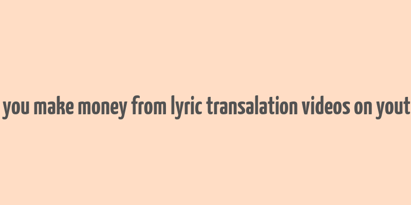 can you make money from lyric transalation videos on youtube