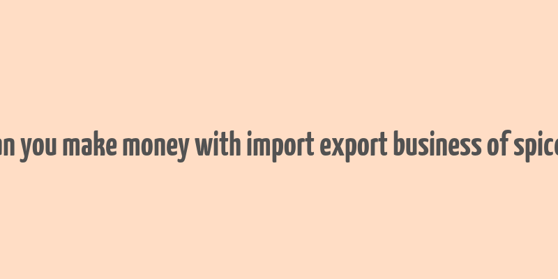 can you make money with import export business of spices