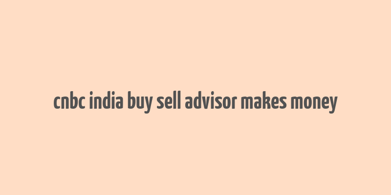 cnbc india buy sell advisor makes money