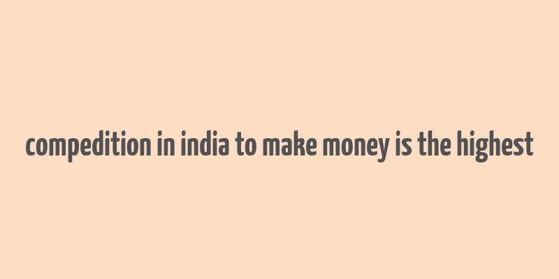 compedition in india to make money is the highest