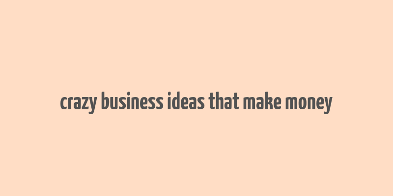 crazy business ideas that make money