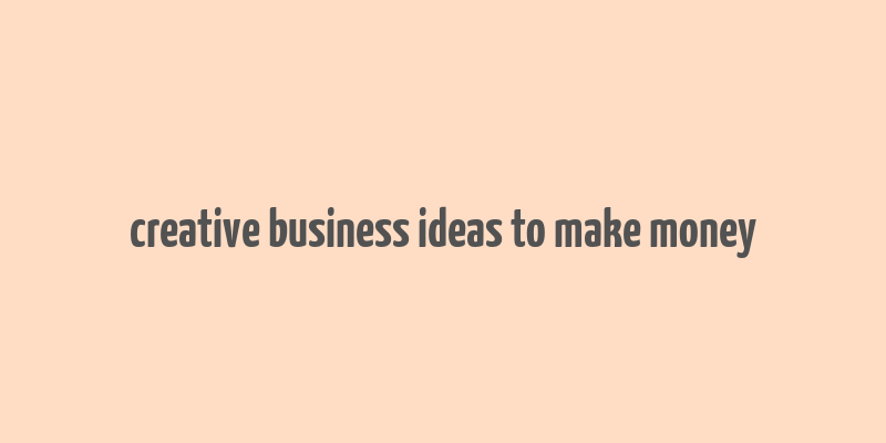 creative business ideas to make money