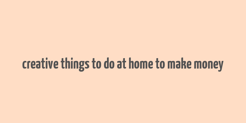 creative things to do at home to make money