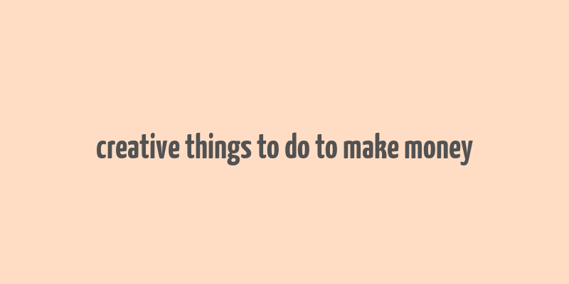 creative things to do to make money