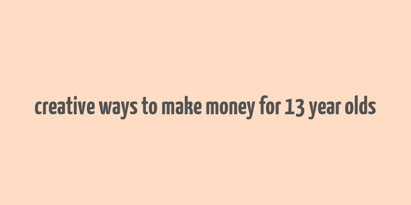 creative ways to make money for 13 year olds