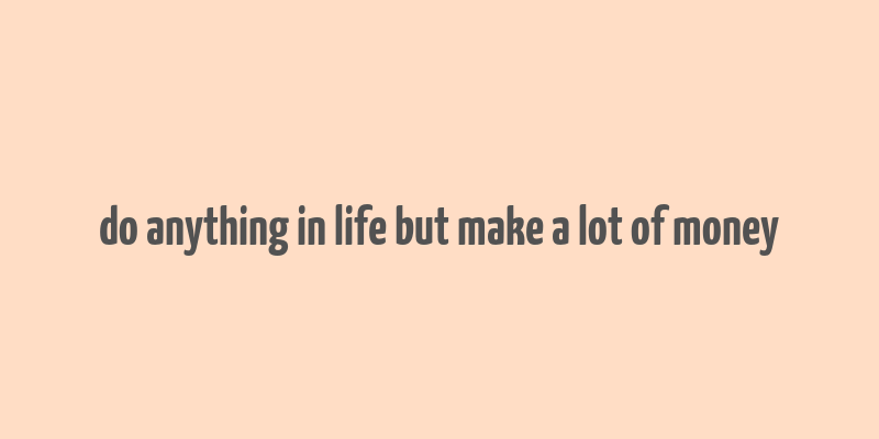 do anything in life but make a lot of money