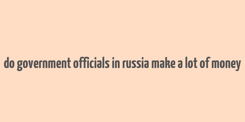 do government officials in russia make a lot of money