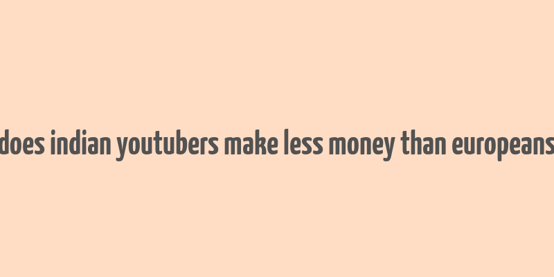 does indian youtubers make less money than europeans